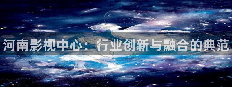 九九在线观看免费：河南影视中心：行业创新与融合的典范